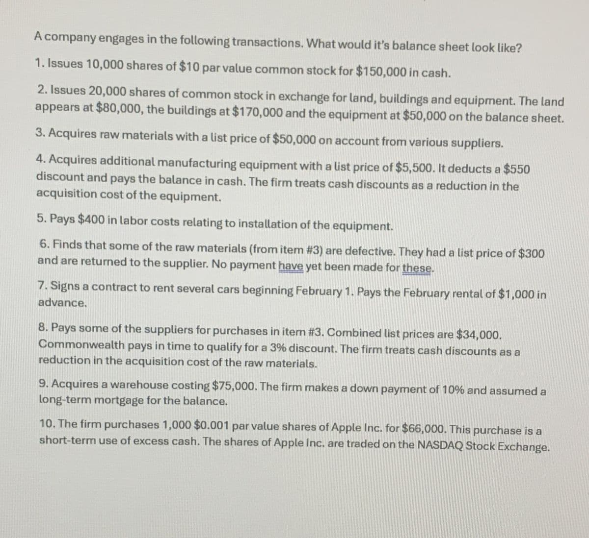 A company engages in the following transactions. What would it's balance sheet look like?
1. Issues 10,000 shares of $10 par value common stock for $150,000 in cash.
2. Issues 20,000 shares of common stock in exchange for land, buildings and equipment. The land
appears at $80,000, the buildings at $170,000 and the equipment at $50,000 on the balance sheet.
3. Acquires raw materials with a list price of $50,000 on account from various suppliers.
4. Acquires additional manufacturing equipment with a list price of $5,500. It deducts a $550
discount and pays the balance in cash. The firm treats cash discounts as a reduction in the
acquisition cost of the equipment.
5. Pays $400 in labor costs relating to installation of the equipment.
6. Finds that some of the raw materials (from item # 3) are defective. They had a list price of $300
and are returned to the supplier. No payment have yet been made for these.
7. Signs a contract to rent several cars beginning February 1. Pays the February rental of $1,000 in
advance.
8. Pays some of the suppliers for purchases in item #3. Combined list prices are $34,000.
Commonwealth pays in time to qualify for a 3% discount. The firm treats cash discounts as a
reduction in the acquisition cost of the raw materials.
9. Acquires a warehouse costing $75,000. The firm makes a down payment of 10% and assumed a
long-term mortgage for the balance.
10. The firm purchases 1,000 $0.001 par value shares of Apple Inc. for $66,000. This purchase is a
short-term use of excess cash. The shares of Apple Inc. are traded on the NASDAQ Stock Exchange.