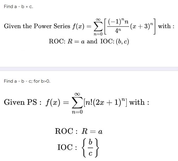 Find a - b + c.
-1)″n
Given the Power Series f(x) = [
-[(-1)" (2+3)"] with
:
4n
n=0
ROC: Ra and IOC: (b, c)
Find a - b - c; for b>0.
Given PS: f(x) = [n!(2x + 1)”] with :
n=0
ROC: Ra
IOC:
{}