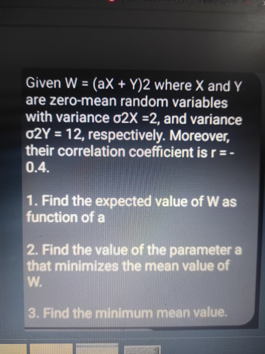 Given W = (aX + Y)2 where X and Y
are zero-mean random variables
with variance 02X =2, and variance
02Y = 12, respectively. Moreover,
their correlation coefficient is r=-
0.4.
1. Find the expected value of W as
function of a
2. Find the value of the parameter a
that minimizes the mean value of
W.
3. Find the minimum mean value.
