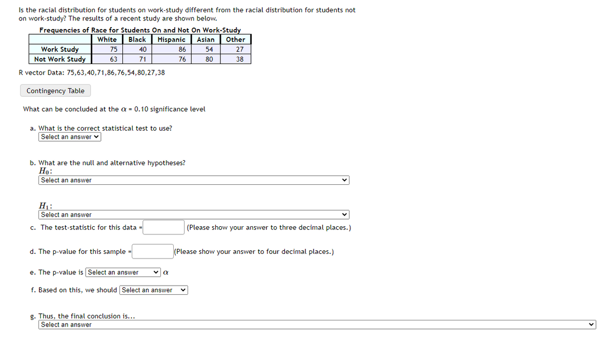 Is the racial distribution for students on work-study different from the racial distribution for students not
on work-study? The results of a recent study are shown below.
Frequencies of Race for Students On and Not On Work-Study
White
Black
Hispanic
Asian
Other
Work Study
75
40
86
54
27
Not Work Study
63
71
76
80
38
R vector Data: 75,63,40,71,86,76,54,80,27,38
Contingency Table
What can be concluded at the a = 0.10 significance level
a. What is the correct statistical test to use?
Select an answer v
b. What are the null and alternative hypotheses?
Но:
Select an answer
H1:
Select an answer
c. The test-statistic for this data
(Please show your
to three decimal places.)
d. The p-value for this sample =
(Please show your answer to four decimal places.)
e. The p-value is Select an answer
f. Based on this, we should Select an answer
g. Thus, the final conclusion is...
Select an answer
