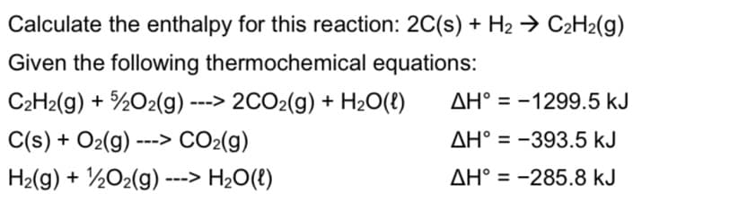 Calculate the enthalpy for this reaction: 2C(s) + H2 → C2H2(g)
Given the following thermochemical equations:
C2H2(g) + %02(g) ---> 2CO2(g) + H2O(8)
AH° = -1299.5 kJ
C(s) + O2(g) ---> CO2(g)
AH° = -393.5 kJ
%3D
H2(g) + ½02(g) ---> H2O(t)
AH° = -285.8 kJ
