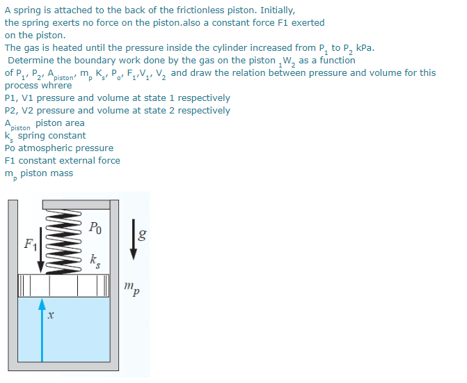 A spring is attached to the back of the frictionless piston. Initially,
the spring exerts no force on the piston.also a constant force F1 exerted
on the piston.
The gas is heated until the pressure inside the cylinder increased from P, to P, kPa.
Determine the boundary work done by the gas on the piston ,W, as a function
1 P2, Apiston m, K, Po, F,,V,, V2 and draw the relation between pressure and volume for this
process whrere
P1, V1 pressure and volume at state 1 respectively
P2, V2 pressure and volume at state 2 respectively
Apiston piston area
k spring constant
Po atmospheric pressure
F1 constant external force
of'1
m, piston mass
Po
g
mp
