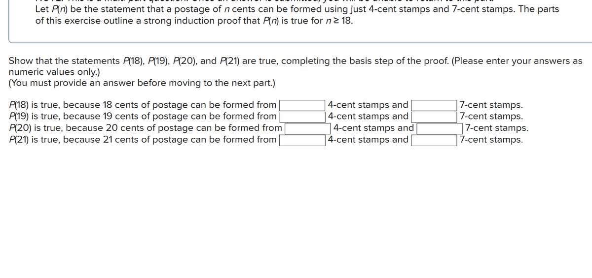 Let P(n) be the statement that a postage of n cents can be formed using just 4-cent stamps and 7-cent stamps. The parts
of this exercise outline a strong induction proof that P(n) is true for n≥ 18.
Show that the statements P(18), P(19), P(20), and P(21) are true, completing the basis step of the proof. (Please enter your answers as
numeric values only.)
(You must provide an answer before moving to the next part.)
P(18) is true, because 18 cents of postage can be formed from
P(19) is true, because 19 cents of postage can be formed from
P(20) is true, because 20 cents of postage can be formed from
P(21) is true, because 21 cents of postage can be formed from
4-cent stamps and
7-cent stamps.
7-cent stamps.
| 4-cent stamps and
4-cent stamps and
4-cent stamps and
7-cent stamps.
7-cent stamps.