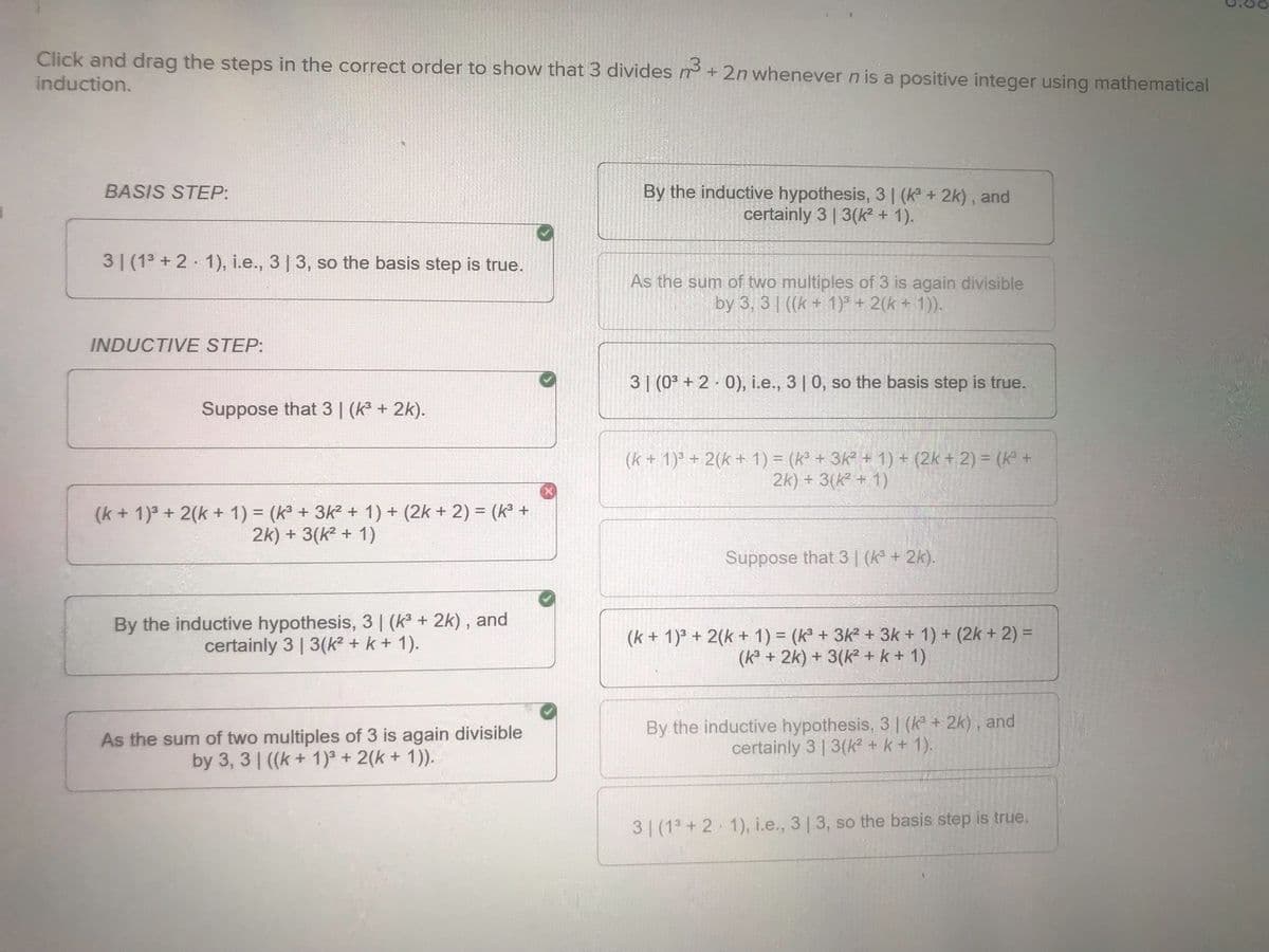 Click and drag the steps in the correct order to show that 3 divides n³ + 2n whenever n is a positive integer using mathematical
induction.
BASIS STEP:
31 (13+2 1), i.e., 3 | 3, so the basis step is true.
INDUCTIVE STEP:
Suppose that 3 | (k³ + 2k).
By the inductive hypothesis, 3 | (k³ + 2k), and
certainly 3 | 3(k² + 1).
As the sum of two multiples of 3 is again divisible
by 3, 3 | ((k+1)3 + 2(k + 1)).
31 (03+2 0), i.e., 3 | 0, so the basis step is true.
(k+1)3 + 2(k + 1) = (k³ + 3k² + 1) + (2k + 2) = (k³ +
2k) + 3(k² + 1)
(k+1)3 + 2(k+1) = (k³ + 3k² + 1) + (2k + 2) = (k³ +
2k) + 3(k² + 1)
Suppose that 3 | (k³ + 2k).
By the inductive hypothesis, 3 | (k³ + 2k), and
certainly 3 | 3(k² + k + 1).
As the sum of two multiples of 3 is again divisible
by 3, 3 | ((k+1)3 + 2(k + 1)).
(k+1)3 + 2(k+1) = (k³ + 3k² + 3k+ 1) + (2k + 2) =
(k3 + 2k)+3(k² + k + 1)
By the inductive hypothesis, 3 | (k³ + 2k), and
certainly 3 | 3(k² + k + 1).
31 (13+2 1), i.e., 3 | 3, so the basis step is true.