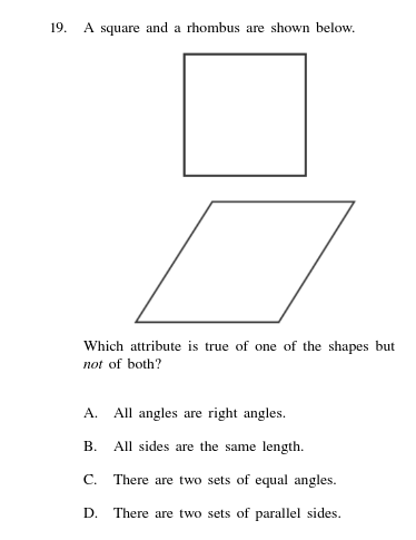 19.
A square and a rhombus are shown below.
Which attribute is true of one of the shapes but
not of both?
A.
All angles are right angles.
В.
All sides are the same length.
C.
There are two sets of equal angles.
D. There are two sets of parallel sides.
