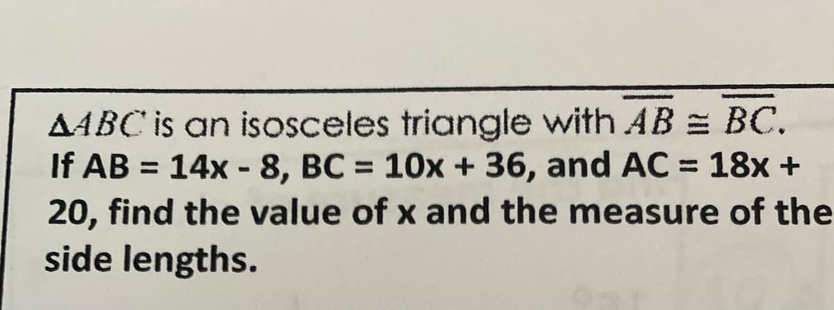 AABC is an isosceles triangle with AB = BC.
If AB = 14x-8, BC= 10x + 36, and AC = 18x +
20, find the value of x and the measure of the
side lengths.