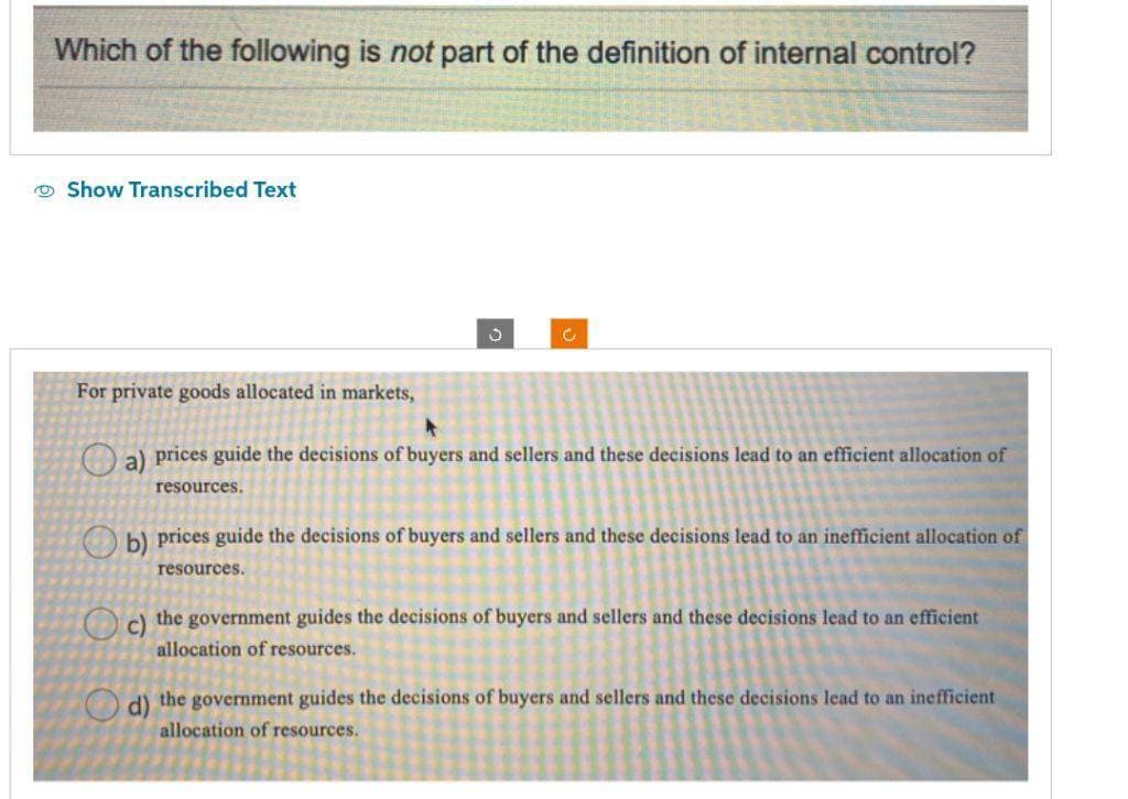 Which of the following is not part of the definition of internal control?
Show Transcribed Text
For private goods allocated in markets,
J
Ĉ
a) prices guide the decisions of buyers and sellers and these decisions lead to an efficient allocation of
resources.
b) prices guide the decisions of buyers and sellers and these decisions lead to an inefficient allocation of
resources.
c) the government guides the decisions of buyers and sellers and these decisions lead to an efficient
allocation of resources.
d) the government guides the decisions of buyers and sellers and these decisions lead to an inefficient
allocation of resources.