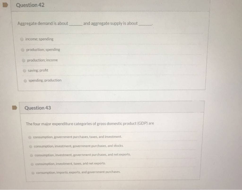 Question 42
Aggregate demand is about
income, spending
production; spending
production; income
saving: profit
spending: production
Question 43
and aggregate supply is about
The four major expenditure categories of gross domestic product (GDP) are
consumption, government purchases, taxes, and investment.
consumption, investment, government purchases, and stocks.
consumption, investment, government purchases, and net exports,
consumption, investment, taxes, and net exports.
consumption, imports, exports, and government purchases.