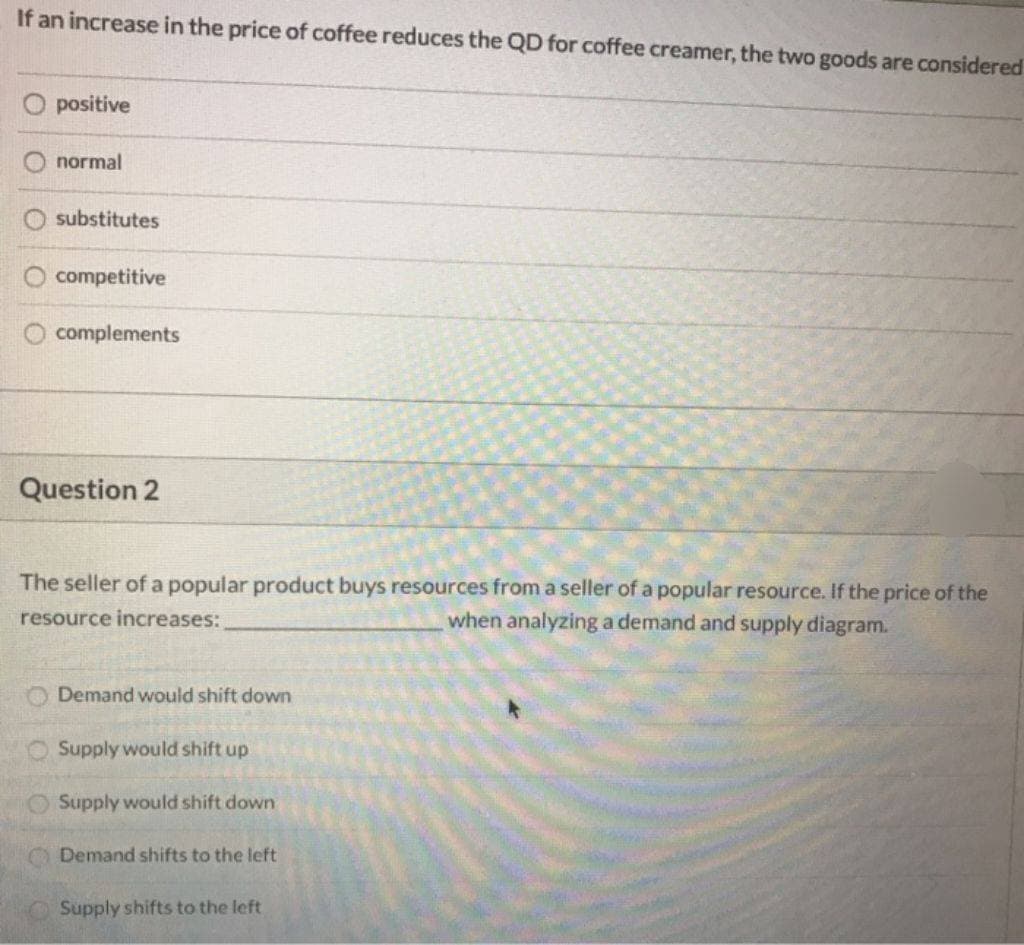 If an increase in the price of coffee reduces the QD for coffee creamer, the two goods are considered
O positive
normal
substitutes
00
competitive
complements
Question 2
The seller of a popular product buys resources from a seller of a popular resource. If the price of the
resource increases:
when analyzing a demand and supply diagram.
Demand would shift down
Supply would shift up
Supply would shift down
Demand shifts to the left
Supply shifts to the left