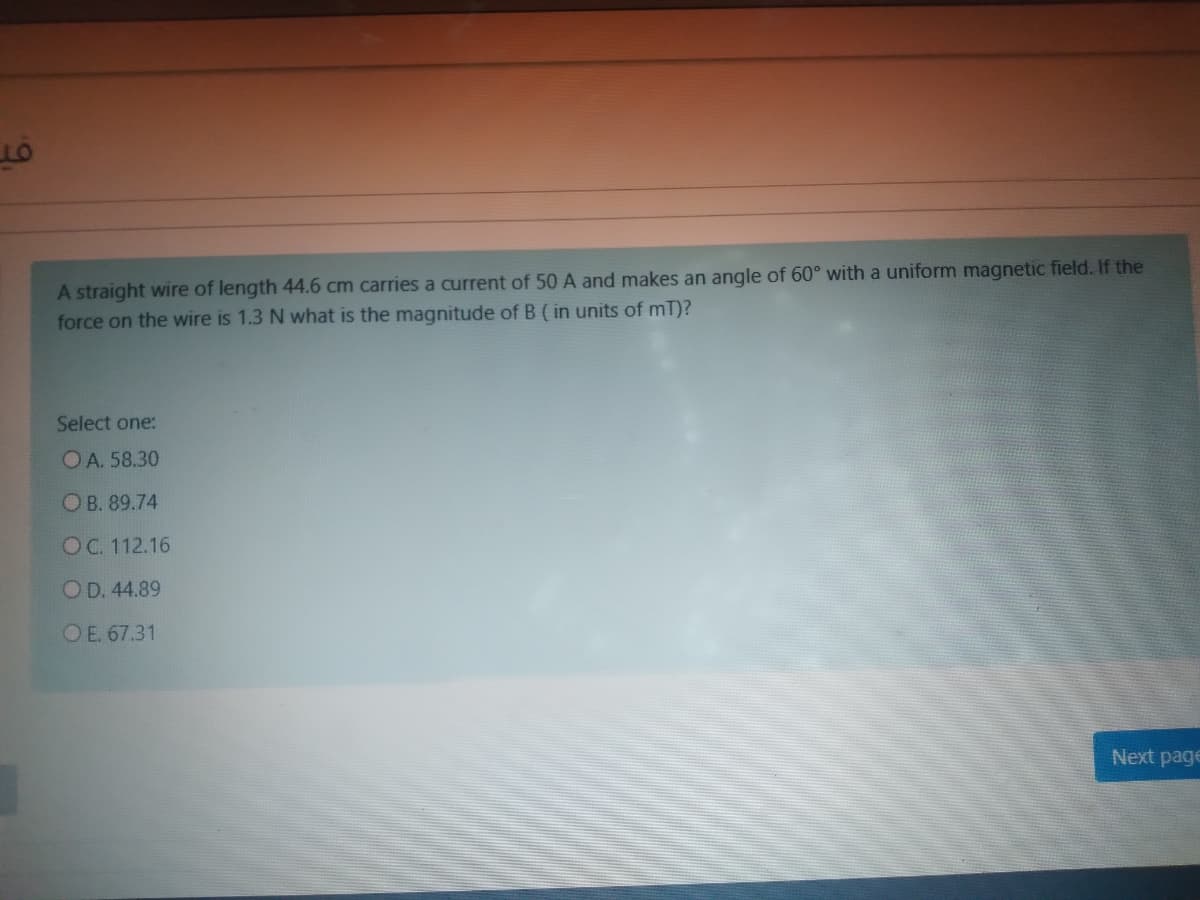A straight wire of length 44.6 cm carries a current of 50 A and makes an angle of 60° with a uniform magnetic field. If the
force on the wire is 1.3 N what is the magnitude of B ( in units of mT)?
Select one:
OA. 58.30
OB. 89.74
OC. 112.16
OD. 44.89
OE. 67.31
Next page
6.
