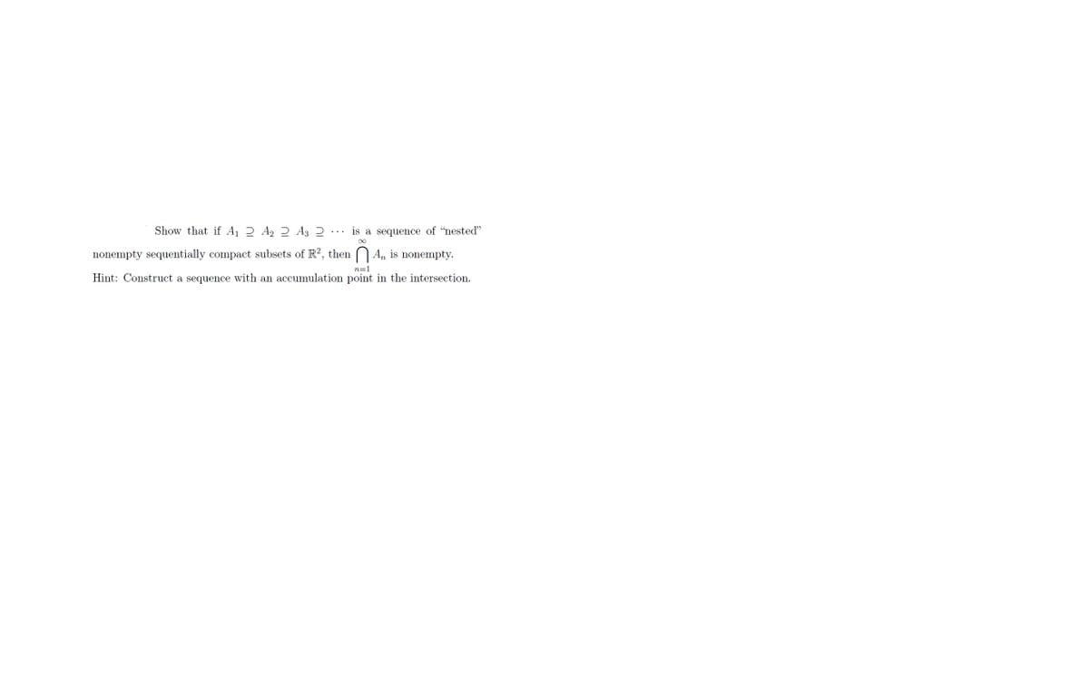 is a sequence of "nested"
∞
Show that if A₁ 2 A₂ 2 A3 2
nonempty sequentially compact subsets of R², then An is nonempty.
Hint: Construct a sequence with an accumulation point in the intersection.
n=1