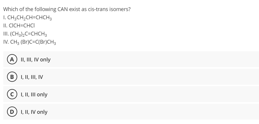 Which of the following CAN exist as cis-trans isomers?
I. CH3CH2CH=CHCH3
II. CICH=CHCI
III. (CH3)½C=CHCH3
IV. CH3 (Br)C=C(Br)CH3
A) II, III, IV only
B) I, II, III, IV
(c) I, II, III only
D) I, II, IV only
