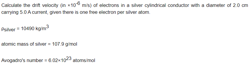 Calculate the drift velocity (in x1o-6 m/s) of electrons in a silver cylindrical conductor with a diameter of 2.0 cm
carrying 5.0 A current, given there is one free electron per silver atom.
Psilver = 10490 kg/m3
atomic mass of silver = 107.9 g/mol
Avogadro's number = 6.02x1023 atoms/mol
