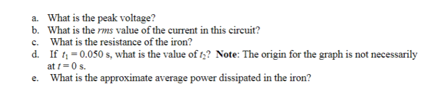 a. What is the peak voltage?
b. What is the rms value of the current in this circuit?
c. What is the resistance of the iron?
d. If t = 0.050 s, what is the value of t,? Note: The origin for the graph is not necessarily
at t=0 s.
е.
What is the approximate average power dissipated in the iron?
