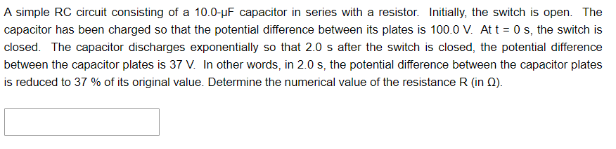 A simple RC circuit consisting of a 10.0-µF capacitor in series with a resistor. Initially, the switch is open. The
capacitor has been charged so that the potential difference between its plates is 100.0 V. At t = 0 s, the switch is
closed. The capacitor discharges exponentially so that 2.0 s after the switch is closed, the potential difference
between the capacitor plates is 37 V. In other words, in 2.0 s, the potential difference between the capacitor plates
is reduced to 37 % of its original value. Determine the numerical value of the resistance R (in Q).
