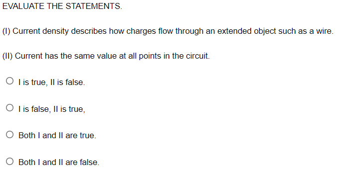 EVALUATE THE STATEMENTS.
(1) Current density describes how charges flow through an extended object such as a wire.
(II) Current has the same value at all points in the circuit.
O lis true, Il is false.
O l is false, Il is true,
Both I and Il are true.
O Both I and II are false.
