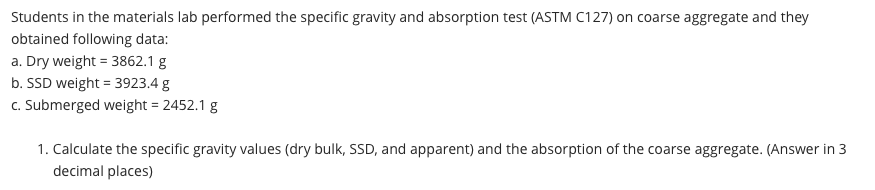 Students in the materials lab performed the specific gravity and absorption test (ASTM C127) on coarse aggregate and they
obtained following data:
a. Dry weight = 3862.1 g
b. SSD weight = 3923.4 g
c. Submerged weight = 2452.1 g
1. Calculate the specific gravity values (dry bulk, SSD, and apparent) and the absorption of the coarse aggregate. (Answer in 3
decimal places)
