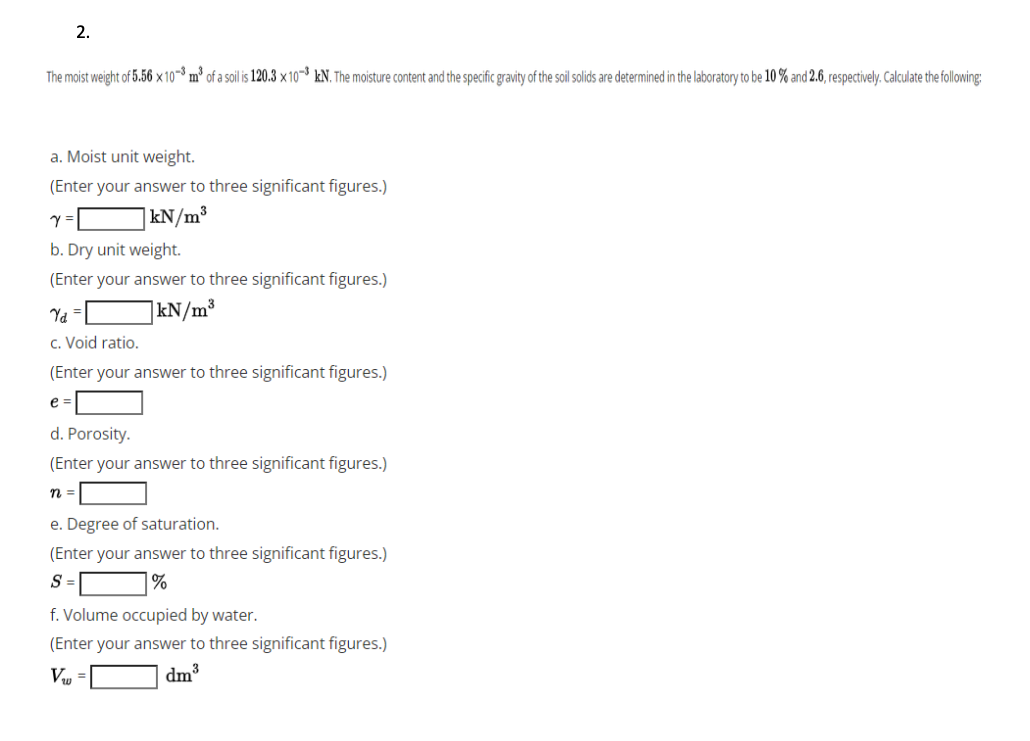 2.
The moist weight of 5.56 × 10-3 m³ of a soil is 120.3 × 10-³ kN. The moisture content and the specific gravity of the soil solids are determined in the laboratory to be 10 % and 2.6, respectively. Calculate the following:
a. Moist unit weight.
(Enter your answer to three significant figures.)
|kN/m³
b. Dry unit weight.
(Enter your answer to three significant figures.)
|kN/m³
c. Void ratio.
(Enter your answer to three significant figures.)
e =
d. Porosity.
(Enter your answer to three significant figures.)
n =
e. Degree of saturation.
(Enter your answer to three significant figures.)
S =
|%
f. Volume occupied by water.
(Enter your answer to three significant figures.)
Vu =
dm³
