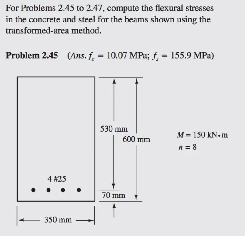 For Problems 2.45 to 2.47, compute the flexural stresses
in the concrete and steel for the beams shown using the
transformed-area method.
Problem 2.45 (Ans. f. = 10.07 MPa; f, = 155.9 MPa)
530 mm
M = 150 kN.m
600 mm
n = 8
4 #25
70 mm
350 mm
