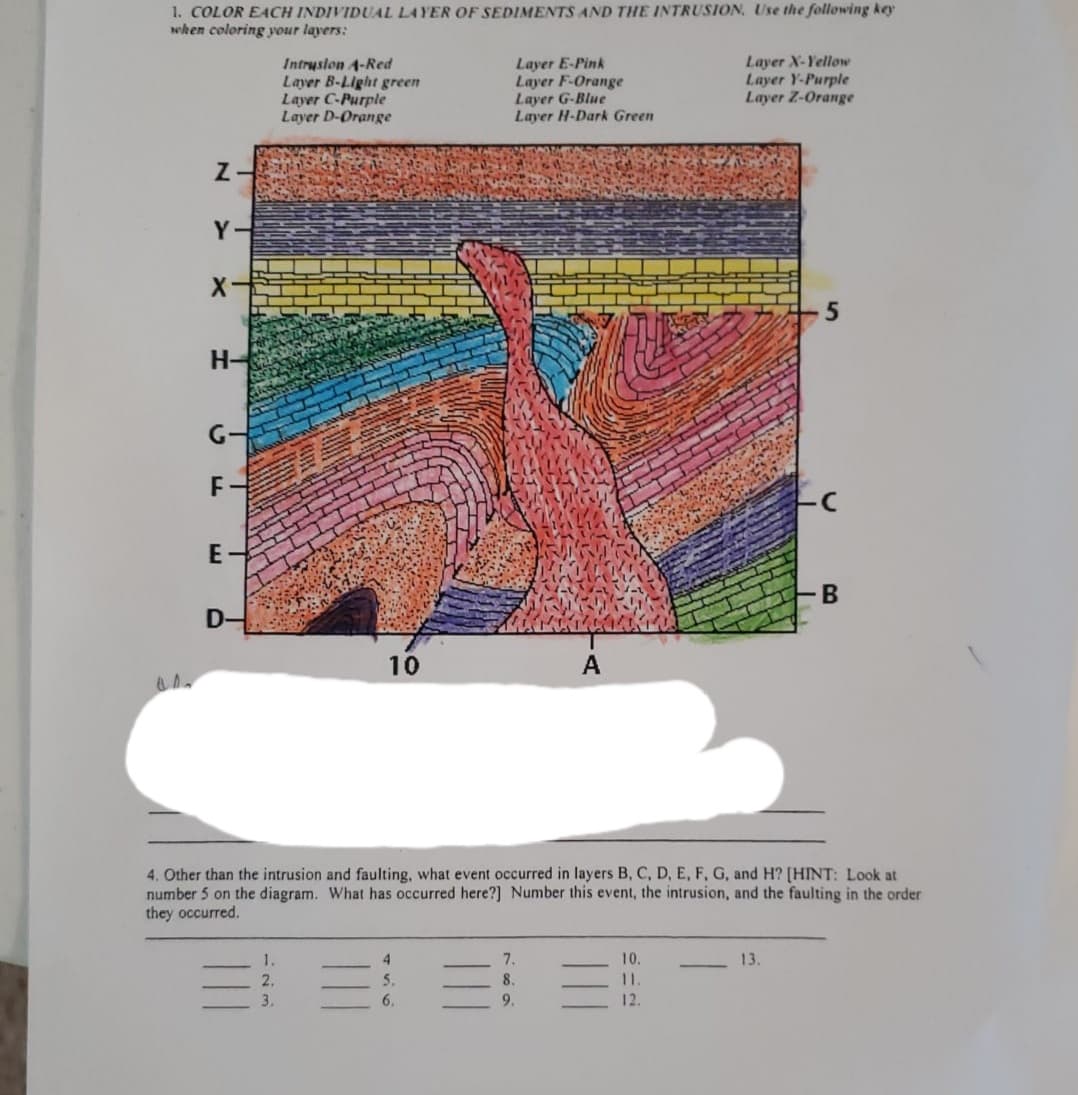 1. COLOR EACH INDIVIDUAL LAYER OF SEDIMENTS AND THE INTRUSION, Use the following key
when coloring your layers:
Intruslon 4-Red
Layer B-Light green
Layer C-Purple
Layer D-Orange
Layer E-Pink
Layer F-Orange
Layer G-Blue
Layer H-Dark Green
Layer X-Yelloe
Layer Y-Purple
Layer Z-Orange
Z-
H-
G-
E-
B
D-
10
A
intrus
faulting, what eve
occurred in layers B, C, D, E, F, G, and H? [HINT:
4. Other
number 5 on the diagram. What has occurred here?] Number this event, the intrusion, and the faulting in the order
they occurred.
1.
4
7.
10.
13.
三 三 =: =
2.
5.
8.
11.
3.
6.
9.
12.
