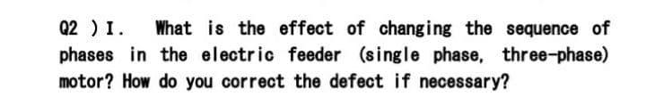 Q2 ) I.
What is the effect of chang ing the sequence of
phases in the electric feeder (single phase, three-phase)
motor? How do you correct the defect if necessary?
