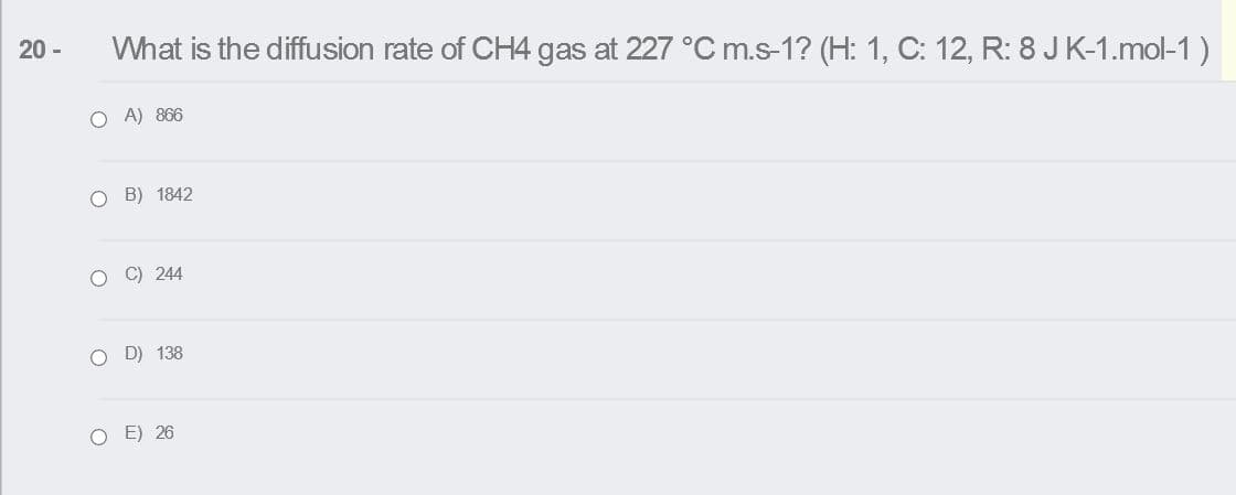 20 -
What is the diffusion rate of CH4 gas at 227 °C m.s-1? (H: 1, C: 12, R: 8 JK-1.mol-1)
O A) 866
O B) 1842
O C) 244
O D) 138
O E) 26
