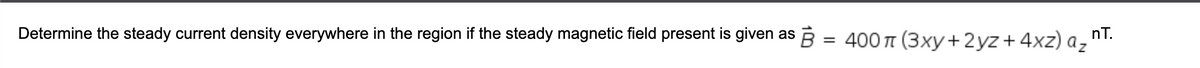 Determine the steady current density everywhere in the region if the steady magnetic field present is given as B = 400π (3xy+2yz + 4xz) az nT.