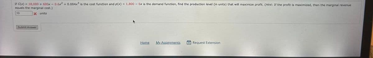 If C(x) = 18,000+ 600x-0.6x2 + 0.004x³ is the cost function and p(x) = 1,800 6x is the demand function, find the production level (in units) that will maximize profit. (Hint: If the profit is maximized, then the marginal revenue
equals the marginal cost.)
x units
Submit Answer
Home
My Assignments
Request Extension