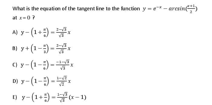 x+1
What is the equation of the tangent line to the function y = e-*- arcsin)
at x= 0 ?
A) y- (1+) =
B) y+ (1-)-*
x
2-V3
V3
2-V3
B) y+ (1-) =
%3D
|
C) y-(1-) =x
D) y-(1-) -
(1+) =* - 1)
-1-V3
X.
1-V7
X.
E) y-
1-V3
(x- 1)
V3
