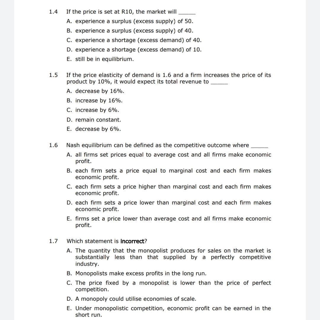 1.4
If the price is set at R10, the market will
A. experience a surplus (excess supply) of 50.
B. experience a surplus (excess supply) of 40.
C. experience a shortage (excess demand) of 40.
D. experience a shortage (excess demand) of 10.
E. still be in equilibrium.
1.5
If the price elasticity of demand is 1.6 and a firm increases the price of its
product by 10%, it would expect its total revenue to
A. decrease by 16%.
B. increase by 16%.
C. increase by 6%.
D. remain constant.
E. decrease by 6%.
1.6
Nash equilibrium can be defined as the competitive outcome where
A. all firms set prices equal to average cost and all firms make economic
profit.
B. each firm sets a price equal to marginal cost and each firm makes
economic profit.
C. each firm sets a price higher than marginal cost and each firm makes
economic profit.
D. each firm sets a price lower than marginal cost and each firm makes
economic profit.
E. firms set a price lower than average cost and all firms make economic
profit.
1.7
Which statement is incorrect?
A. The quantity that the monopolist produces for sales on the market is
substantially less than that supplied by a perfectly competitive
industry.
B. Monopolists make excess profits in the long run.
C. The price fixed by a monopolist is lower than the price of perfect
competition.
D. A monopoly could utilise economies of scale.
E. Under monopolistic competition, economic profit can be earned in the
short run.
