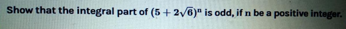 Show that the integral part of (5+ 2/6)" is odd, if n be a positive integer.
