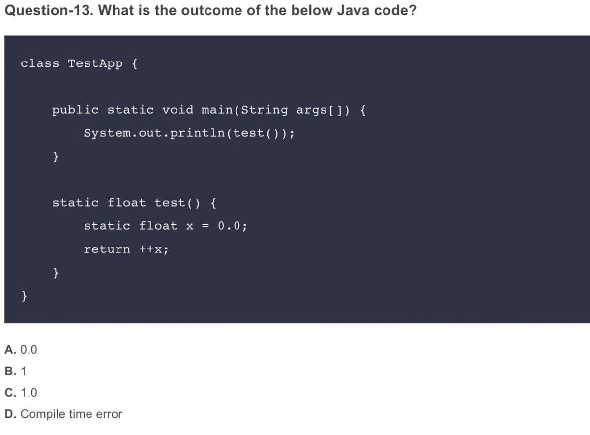 Question-13. What is the outcome of the below Java code?
class TestApp {
public static void main (String args[ ]) {
System.out.println(test(O );
}
static float test() {
static float x = 0.0;
return ++x;
}
}
A. 0.0
В. 1
С. 1.0
D. Compile time error
