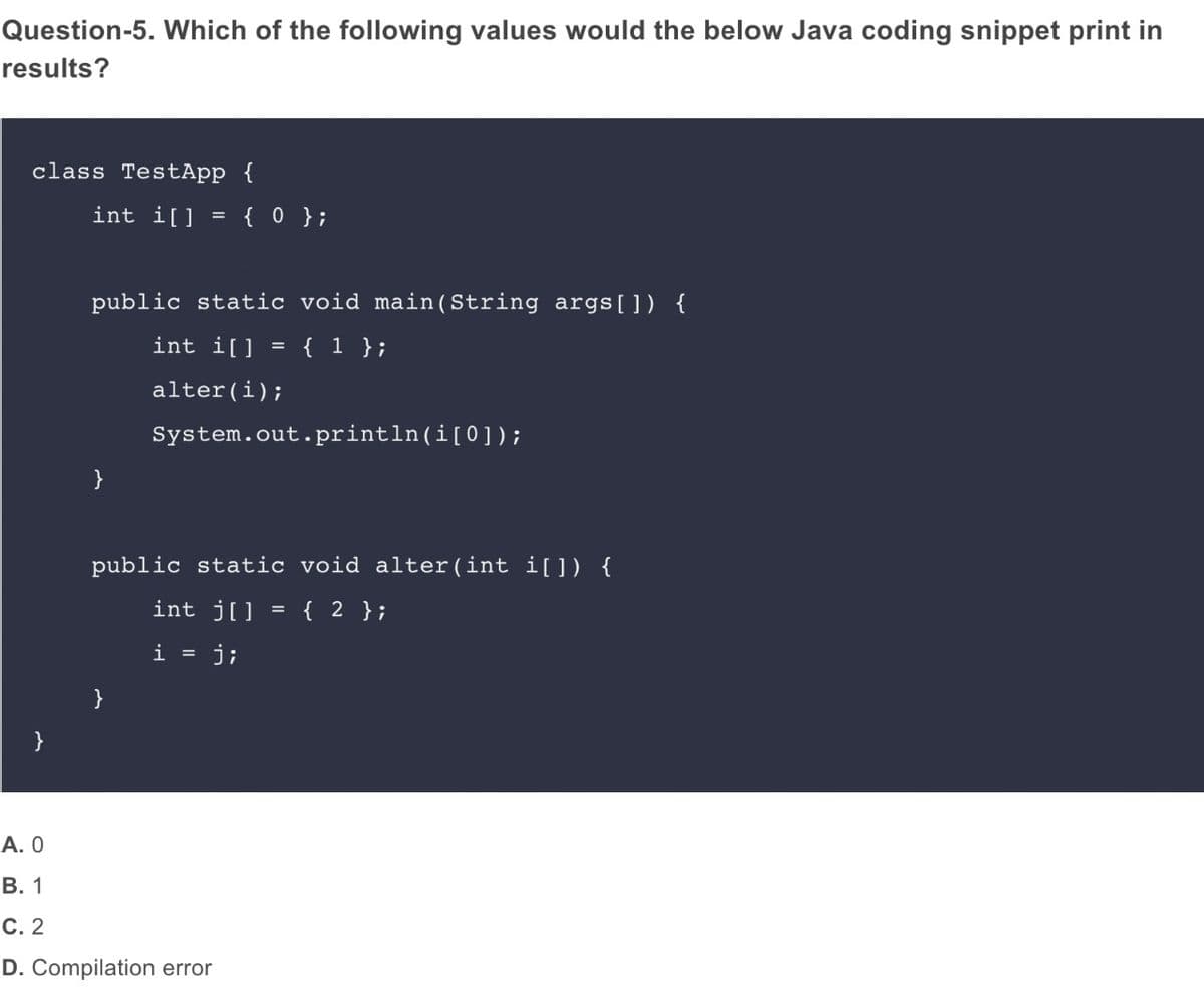 Question-5. Which of the following values would the below Java coding snippet print in
results?
class TestApp {
int i[] = { 0 };
public static void main (String args[]) {
int i[]
{ 1 };
alter(i);
System.out.println(i[0]);
}
public static void alter(int i[]) {
int j[] = { 2 };
i =
j;
}
А. О
В. 1
С. 2
D. Compilation error
