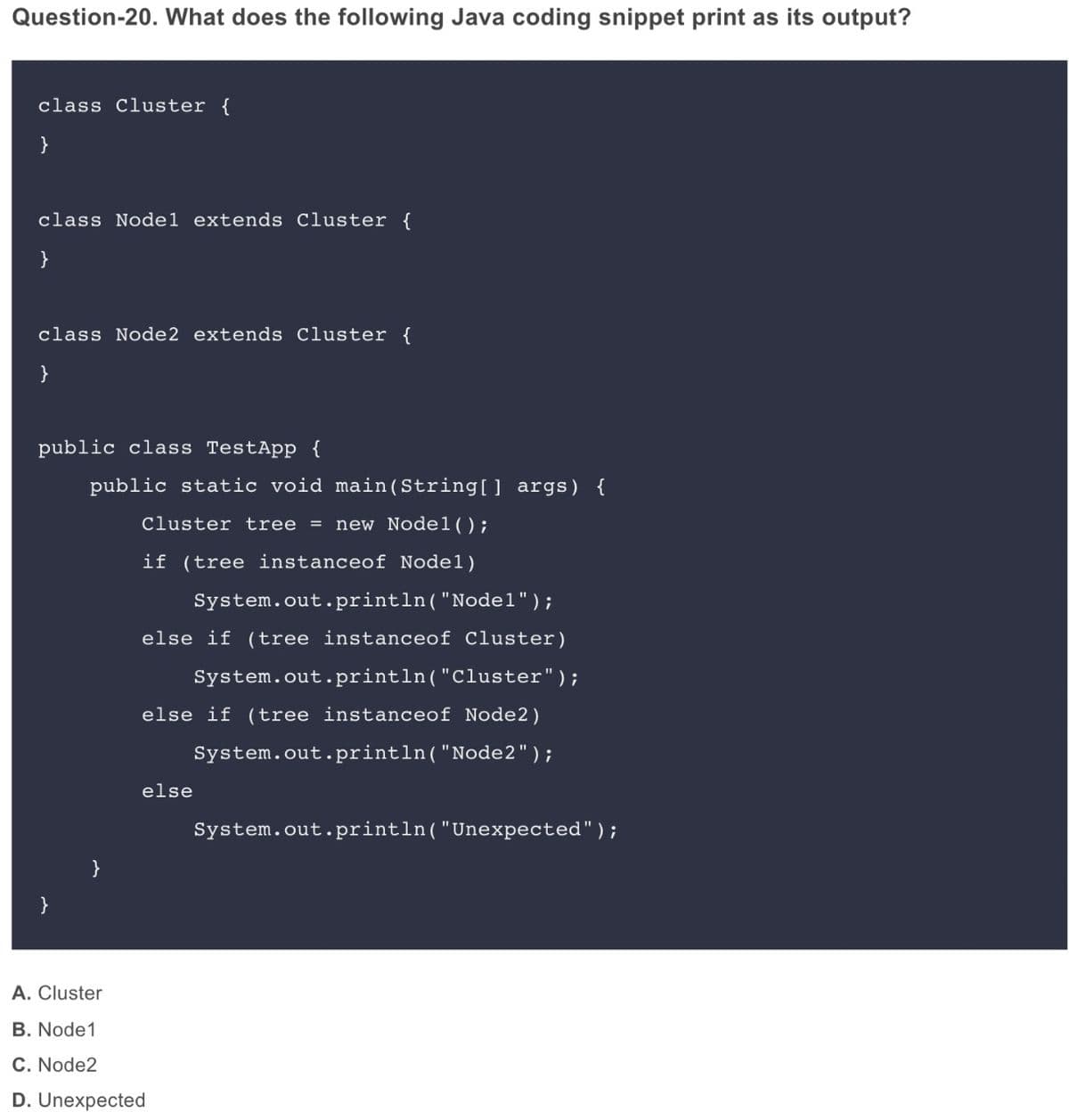 Question-20. What does the following Java coding snippet print as its output?
class Cluster {
}
class Nodel extends Cluster {
}
class Node2 extends Cluster {
}
public class TestApp {
public static void main (String[] args) {
Cluster tree = new Nodel();
if (tree instanceof Nodel)
System.out.println("Nodel");
else if (tree instanceof Cluster)
System.out.println("Cluster");
else if (tree instanceof Node2)
System.out.println("Node2");
else
System.out.println("Unexpected");
}
A. Cluster
B. Node1
C. Node2
D. Unexpected
