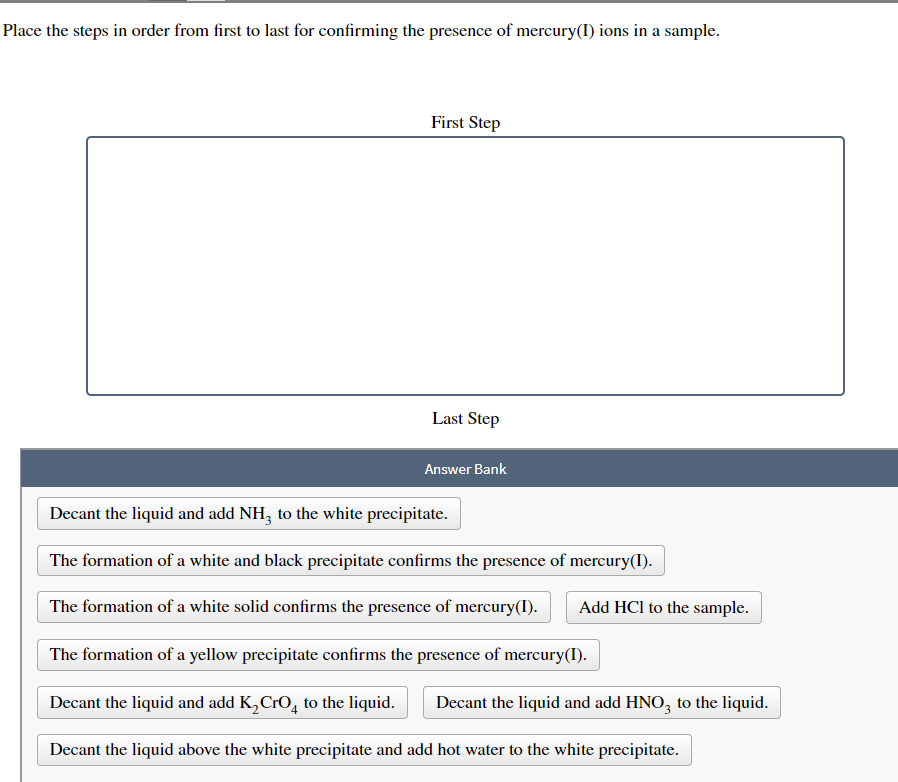 Place the steps in order from first to last for confirming the presence of mercury(I) ions in a sample.
First Step
Last Step
Answer Bank
Decant the liquid and add NH3 to the white precipitate.
The formation of a white and black precipitate confirms the presence of mercury(I).
The formation of a white solid confirms the presence of mercury(I).
The formation of a yellow precipitate confirms the presence of mercury(I).
Decant the liquid and add K₂ CrO to the liquid. Decant the liquid and add HNO3 to the liquid.
Decant the liquid above the white precipitate and add hot water to the white precipitate.
Add HCl to the sample.