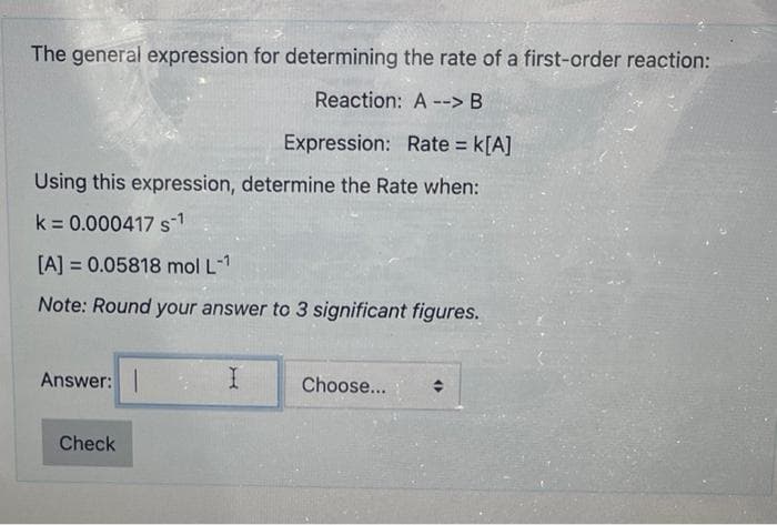 The general expression for determining the rate of a first-order reaction:
Reaction: A --> B
Expression: Rate = K[A]
Using this expression, determine the Rate when:
k = 0.000417 S-1
[A] = 0.05818 mol L-1
Note: Round your answer to 3 significant figures.
Answer:
Check
I
Choose...