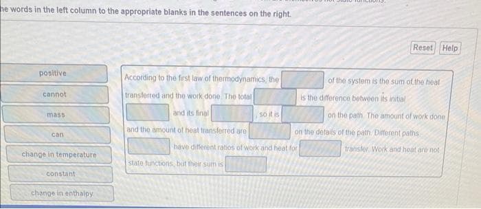he words in the left column to the appropriate blanks in the sentences on the right.
positive
cannot
mass
can
change in temperature
constant
change in enthalpy
According to the first law of thermodynamics, the
transferred and the work done. The total
and its final
and the amount of heat transferred are
so it is
state functions, but their sum is
have different ratios of work and heat for
Reset Help
of the system is the sum of the heat
is the difference between its initial
on the path. The amount of work done.
on the details of the path. Different paths
transfer Work and heat are not