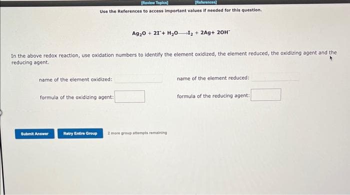 [Review Topics]
[References]
Use the References to access important values if needed for this question.
In the above redox reaction, use oxidation numbers to identify the element oxidized, the element reduced, the oxidizing agent and the
reducing agent.
name of the element oxidized:
formula of the oxidizing agent:
Submit Answer
Ag₂0+ 21+ H₂0 I₂ + 2Ag+ 20H*
Retry Entire Group 2 more group attempts remaining
name of the element reduced:
formula of the reducing agent: