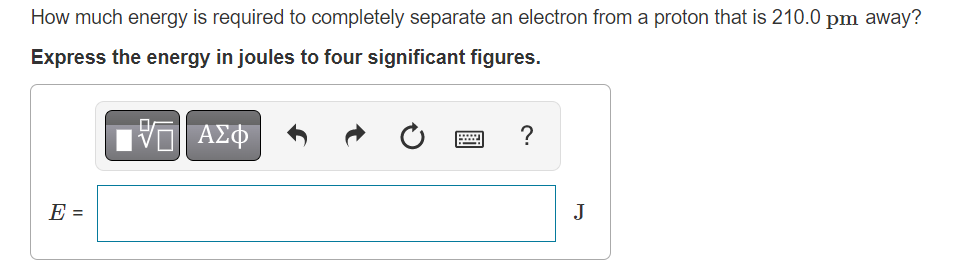 How much energy is required to completely separate an electron from a proton that is 210.0 pm away?
Express the energy in joules to four significant figures.
15. ΑΣΦ
E =
?
J