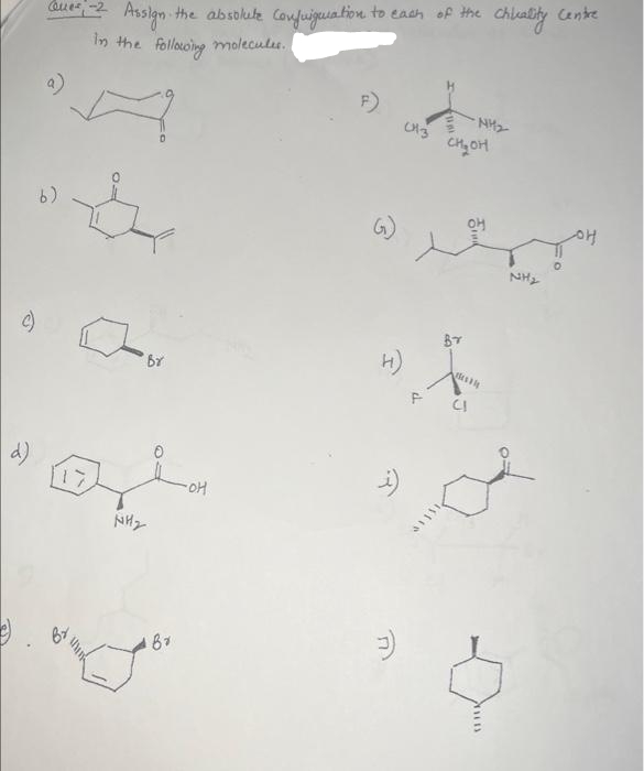 d)
Ques-2
Assign the absolute Configuration to each of the Chicality Centre
In the following molecules.
b)
Br
NH₂
Br
-OH
F)
GJ
i)
(43
F
CH₂OH
Br
NH₂
CI
THEB
NH₂
OH