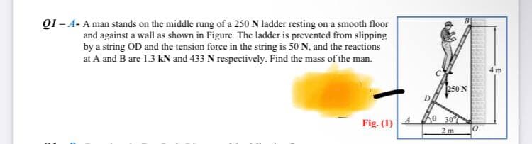 Q1-A- A man stands on the middle rung of a 250 N ladder resting on a smooth floor
and against a wall as shown in Figure. The ladder is prevented from slipping
by a string OD and the tension force in the string is 50 N, and the reactions
at A and B are 1.3 kN and 433 N respectively. Find the mass of the man.
Fig. (1)
A
250 N
30
2m
0
m