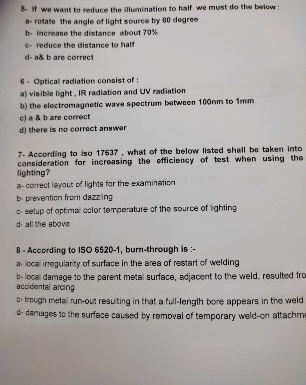 5- If we want to reduce the illumination to half we must do the below:
a-rotate the angle of light source by 60 degree
b- increase the distance about 70%
c- reduce the distance to half
d-a& b are correct
6- Optical radiation consist of:
a) visible light, IR radiation and UV radiation
b) the electromagnetic wave spectrum between 100nm to 1mm
c) a & b are correct
d) there is no correct answer
7- According to iso 17637, what of the below listed shall be taken into
consideration for increasing the efficiency of test when using the
lighting?
a-correct layout of lights for the examination
b-prevention from dazzling
c-setup of optimal color temperature of the source of lighting
d- all the above
8- According to ISO 6520-1, burn-through is :-
a- local irregularity of surface in the area of restart of welding
b- local damage to the parent metal surface, adjacent to the weld, resulted fro
accidental arcing
c-trough metal run-out resulting in that a full-length bore appears in the weld
d- damages to the surface caused by removal of temporary weld-on attachme