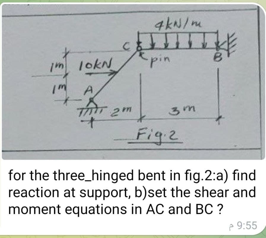 C
4kN/m
pin
im lokN
Im
A
THT 2m
Fig.2
for the three_hinged bent in fig.2:a) find
reaction at support, b)set the shear and
moment equations in AC and BC ?
3m
9:55 م