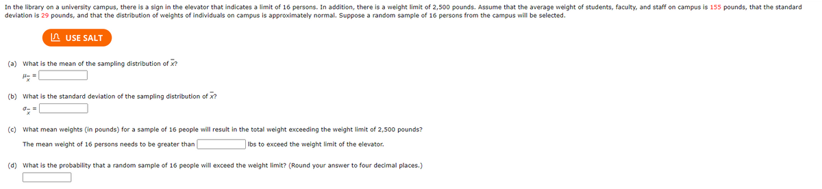 In the library on a university campus, there is a sign in the elevator that indicates a limit of 16 persons. In addition, there is a weight limit of 2,500 pounds. Assume that the average weight of students, faculty, and staff on campus is 155 pounds, that the standard
deviation is 29 pounds, and that the distribution of weights of individuals on campus is approximately normal. Suppose a random sample of 16 persons from the campus will be selected.
USE SALT
(a) What is the mean of the sampling distribution of X?
(b) What is the standard deviation of the sampling distribution of x?
(c) What mean weights (in pounds) for a sample of 16 people will result in the total weight exceeding the weight limit of 2,500 pounds?
The mean weight of 16 persons needs to be greater than
lbs to exceed the weight limit of the elevator.
(d) What is the probability that a random sample of 16 people will exceed the weight limit? (Round your answer to four decimal places.)