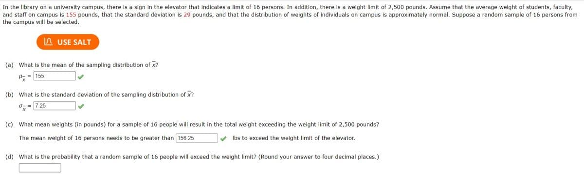 In the library on a university campus, there is a sign in the elevator that indicates a limit of 16 persons. In addition, there is a weight limit of 2,500 pounds. Assume that the average weight of students, faculty,
and staff on campus is 155 pounds, that the standard deviation is 29 pounds, and that the distribution of weights of individuals on campus is approximately normal. Suppose a random sample of 16 persons from
the campus will be selected.
USE SALT
(a) What is the mean of the sampling distribution of x?
M= 155
(b) What is the standard deviation of the sampling distribution of x?
= 7.25
ox
(c) What mean weights (in pounds) for a sample of 16 people will result in the total weight exceeding the weight limit of 2,500 pounds?
The mean weight of 16 persons needs to be greater than 156.25
lbs to exceed the weight limit of the elevator.
(d) What is the probability that a random sample of 16 people will exceed the weight limit? (Round your answer to four decimal places.)