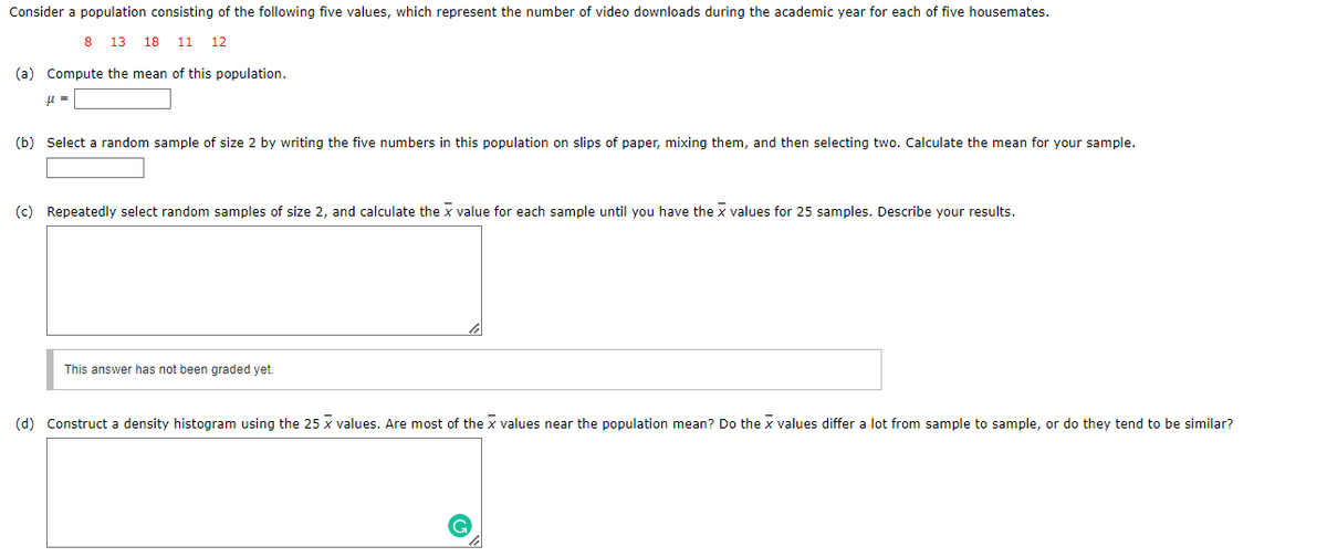 Consider a population consisting of the following five values, which represent the number of video downloads during the academic year for each of five housemates.
8 13 18 11 12
(a) Compute the mean of this population.
μ =
(b) Select a random sample of size 2 by writing the five numbers in this population on slips of paper, mixing them, and then selecting two. Calculate the mean for your sample.
(c) Repeatedly select random samples of size 2, and calculate the x value for each sample until you have the x values for 25 samples. Describe your results.
This answer has not been graded yet.
(d) Construct a density histogram using the 25 x values. Are most of the X values near the population mean? Do the x values differ a lot from sample to sample, or do they tend to be similar?