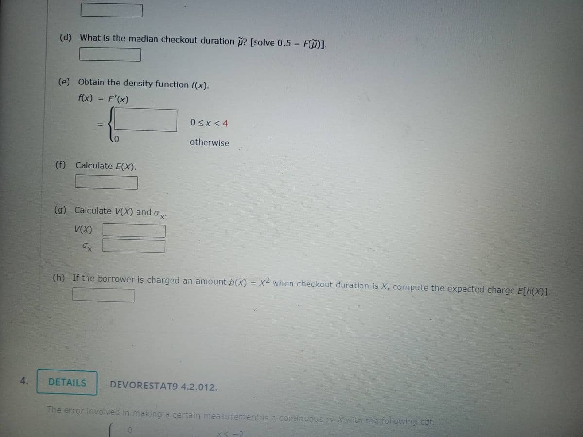 4.
(d) What is the median checkout duration ? [solve 0.5 = F()].
(e) Obtain the density function f(x).
f(x) = F'(x)
(f) Calculate E(X).
0
(g) Calculate V(X) and σ,
ox.
V(X)
x
DETAILS
0<x< 4
otherwise
(h) If the borrower is charged an amount (X) = X² when checkout duration is X, compute the expected charge E[h(X)].
DEVORESTAT9 4.2.012.
The error involved in making a certain measurement is a continuous ry X with the following cdf.
0
x<-2