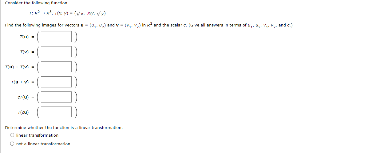 Consider the following function.
T: R² R³, T(x, y) = (√x, 3xy, √y)
Find the following images for vectors u = (₁, ₂) and v = (v₁, V₂) in R² and the scalar c. (Give all answers in terms of U₁, U₂ V₁, V₂, and c.)
T(u) =
T(v) =
T(u) + T(v) =
T(u + v) =
cT(u) =
T(cu) =
Determine whether the function is a linear transformation.
O linear transformation
O not a linear transformation