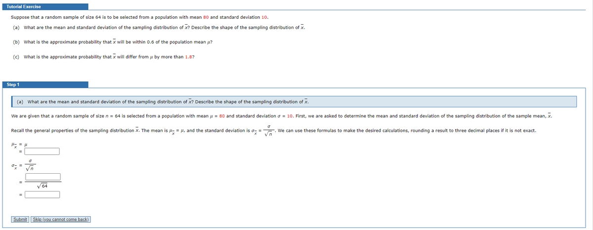 Tutorial Exercise
Suppose that a random sample of size 64 is to be selected from a population with mean 80 and standard deviation 10.
(a) What are the mean and standard deviation of the sampling distribution of X? Describe the shape of the sampling distribution of X.
(b) What is the approximate probability that x will be within 0.6 of the population mean u?
(c) What is the approximate probability that x will differ from μ by more than 1.8?
Step 1
(a) What are the mean and standard deviation of the sampling distribution of X? Describe the shape of the sampling distribution of X.
We are given that a random sample of size n = 64 is selected from a population with mean μ = 80 and standard deviation = 10. First, we are asked to determine the mean and standard deviation of the sampling distribution of the sample mean, x.
o
Recall the general properties of the sampling distribution x. The mean is μ = μ, and the standard deviation is σ- =
Vn
μ= = μl
xi
O
√n
√64
Submit Skip (you cannot come back)
We can use these formulas to make the desired calculations, rounding a result to three decimal places if it is not exact.