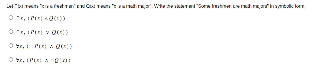 Let P(x) means "x is a freshman" and Q(x) means "x is a math major". Write the statement "Some freshmen are math majors" in symbolic form.
O 3x, (P(x) ^ Q(x))
O 3x, (P(x) V Q(x))
O Vx, (P(x) ^ Q(x))
Ox, (P(x) ^ ¬Q(x))